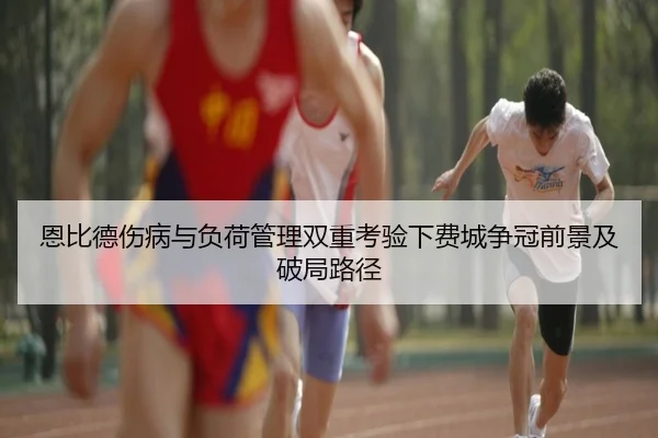恩比德伤病与负荷管理双重考验下费城争冠前景及破局路径